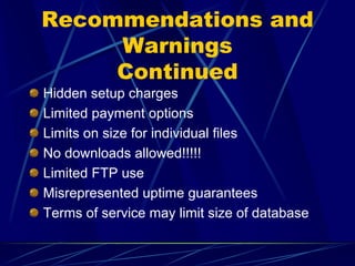 Recommendations and
     Warnings
     Continued
Hidden setup charges
Limited payment options
Limits on size for individual files
No downloads allowed!!!!!
Limited FTP use
Misrepresented uptime guarantees
Terms of service may limit size of database
 
