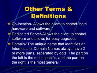 Other Terms &
         Definitions
Co-location- Allows the client to control “both
hardware and software.”
Dedicated Server-Allows the client to control
software and allows for easy upgrades.
Domain-“The unique name that identifies an
Internet site. Domain Names always have 2
or more parts, separated by dots. The part on
the left is the most specific, and the part on
the right is the most general.”
 