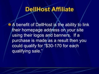 DellHost Affiliate

A benefit of DellHost is the ability to link
their homepage address on your site
using their logos and banners. If a
purchase is made as a result then you
could qualify for “$30-170 for each
qualifying sale.”
 