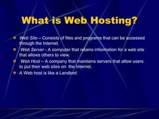 What is Web Hosting?
Web Site – Consists of files and programs that can be accessed
through the Internet.
 Web Server - A computer that retains information for a web site
that allows others to view.
 Web Host – A company that maintains servers that allow users
to put their web sites on the Internet.
A Web host is like a Landlord
 