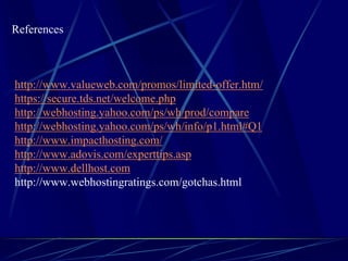 References



http://www.valueweb.com/promos/limited-offer.htm/
https://secure.tds.net/welcome.php
http://webhosting.yahoo.com/ps/wh/prod/compare
http://webhosting.yahoo.com/ps/wh/info/p1.html#Q1
http://www.impacthosting.com/
http://www.adovis.com/experttips.asp
http://www.dellhost.com
http://www.webhostingratings.com/gotchas.html
 