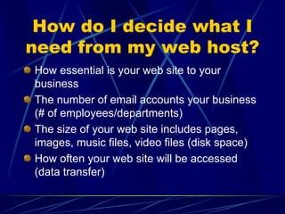 How do I decide what I
need from my web host?
How essential is your web site to your
business
The number of email accounts your business
(# of employees/departments)
The size of your web site includes pages,
images, music files, video files (disk space)
How often your web site will be accessed
(data transfer)
 