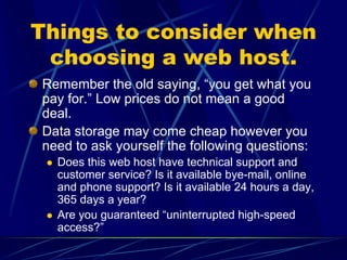 Things to consider when
 choosing a web host.
Remember the old saying, “you get what you
pay for.” Low prices do not mean a good
deal.
Data storage may come cheap however you
need to ask yourself the following questions:
  Does this web host have technical support and
  customer service? Is it available bye-mail, online
  and phone support? Is it available 24 hours a day,
  365 days a year?
  Are you guaranteed “uninterrupted high-speed
  access?”
 