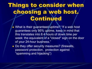 Things to consider when
 choosing a web host.
       Continued
  What is their guaranteed uptime? “If a web host
  guarantees only 95% uptime, keep in mind that
  this translates into 8.4 hours of down time per
  week: the equivalent of a "closed" sign on the door
  of your 24-hour business.”
  Do they offer security measures? (firewalls,
  password protection, protection against
  “spamming and hijacking”)
 