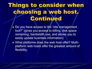Things to consider when
 choosing a web host.
       Continued
  Do you have access to the “site management
  tool?” (gives you access to billing, disk space
  remaining, bandwidth use, and allows you to
  easily update business information)
  What platforms does the web host offer? Multi-
  platform web hosts offer the greatest amount of
  flexibility.
 