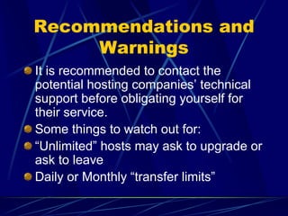 Recommendations and
     Warnings
It is recommended to contact the
potential hosting companies’ technical
support before obligating yourself for
their service.
Some things to watch out for:
“Unlimited” hosts may ask to upgrade or
ask to leave
Daily or Monthly “transfer limits”
 