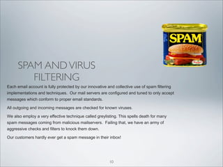 SPAM AND VIRUS
         FILTERING
Each email account is fully protected by our innovative and collective use of spam filtering
implementations and techniques. Our mail servers are configured and tuned to only accept
messages which conform to proper email standards.

All outgoing and incoming messages are checked for known viruses.

We also employ a very effective technique called greylisting. This spells death for many
spam messages coming from malicious mailservers. Failing that, we have an army of
aggressive checks and filters to knock them down.

Our customers hardly ever get a spam message in their inbox!




                                                         10
 