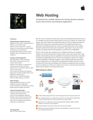 Web Hosting
                                                     Comprehensive, scalable solutions for hosting dynamic websites,
                                                     secure web services, and enterprise applications.




 Features                                            Mac OS X Server combines the latest open source and standards-based Internet services
                                                     in a complete, easy-to-use web hosting solution. At the core is Apache, the world’s most
  High-performance Apache web server
                                                     popular web server. Performance optimized for Mac OS X Server, Apache provides fast,
• Support for 64-bit services, including Apache 2,
  MySQL 5, and Java VM on Intel
                                                     reliable web hosting and an extensible architecture for deploying enterprise Java
• Apache 2.2 and 1.3 with HTTP 1.1 support1          applications and delivering dynamic content and sophisticated web services. Apple’s
• Support for virtual hosting, including multiple    innovative administrative tools make it possible for organizations of any size to host
  IP addresses and virtual domains                   websites and deploy powerful web applications quickly, easily, and affordably.
• Encrypted data transport using SSL and TLS
                                                     Mac OS X Server takes the complexity out of configuring, hosting, and managing
• WebDAV support for collaborative content
                                                     websites. An intuitive administrative interface makes it easy to get started with a static
  publishing
                                                     website, while providing advanced capabilities for professional webmasters responsible
  Dynamic content deployment                         for deploying sophisticated services. Tools for serving dynamic content, CGI scripting,
• Extensible Apache module architecture              enterprise applications, database integration, wikis, and blog publishing and syndica-
• Inline HTML scripting using server-side            tion are already built in, as is OpenSSL for encrypted data transport. Mac OS X Server
  includes (SSIs) and PHP                            combines all of these web technologies with innovative management tools for superior
• Support for the UNIX CGI 1.1 standard and          ease of use. Right out of the box, it’s ready to host secure e-commerce sites, transaction-
  scripting using Perl, Ruby, and Python
                                                     based intranet solutions, and robust web services.
• Apache Tomcat 5 for hosting JavaServer Pages
  (JSPs) and Java Servlets                           Web Hosting at a Glance
• Ruby on Rails with Mongrel and Capistrano
• Apache Axis for SOAP and WSDL Web Services
• WebObjects Deployment 5.4
                                                            2
• MySQL version 5 with AMP integration
• ODBC and JDBC database connectivity
                                                                                         1
  Wikis and blogs                                                                                                                             5
                                                                3
• Apple-developed Wiki Server for content
  publishing and group collaboration
• Content syndication using RSS, RSS2, and Atom
• Apple-designed templates and themes                                                                   Internet
                                                                                     4
  Security and authentication
                                                                    CGI
• Public key infrastructure (PKI) for X.509                                Servlet
  certificate–based authentication
• 128-bit strong cryptography worldwide              1 Provide reliable, high-performance web hosting with the built-in Apache web server.
• Flexible security controls with realm-based
                                                     2 Host multiple websites on a single server, using SSL and realm-based authentication
  user name and password authentication
                                                       to secure network transactions and control access to web content.
• Open Directory integration for digest and
  single sign-on authentication                      3 Link your site to a database using the included MySQL database; ODBC and JDBC
                                                       database connectivity is also supported.
                                                     4 Generate dynamic server-side content with CGIs and Java Servlets.

                                                     5 Deliver web content and deploy enterprise Java applications to Internet clients with
 Technology Brief                                      any standards-based browser.
 Mac OS X Server: Web Hosting
 
