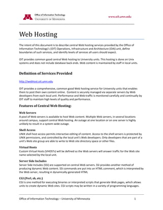 Web Hosting
The intent of this document is to describe central Web hosting services provided by the Office of
Information Technology’s (OIT) Operations, Infrastructure and Architecture (OIA) unit, define
boundaries of such services, and identify levels of services all users should expect.

OIT provides common good central Web hosting to University units. This hosting is done on Unix
systems and does not include database back ends. Web content is maintained by staff in local units.


Definition of Services Provided

http://webhost.oit.umn.edu

OIT provides a comprehensive, common good Web hosting service for University units that enables
them to post their own content online. Content is securely managed via separate servers by Web
developers from each local unit. Performance and Web traffic is monitored carefully and continually by
OIT staff to maintain high levels of quality and performance.

Features of Central Web Hosting:
Web Servers
A pool of Web servers is available to host Web content. Multiple Web servers, in several locations
around campus, support central Web hosting. An outage at one location or on one server is highly
unlikely to result in a system-wide outage.

Shell Access
UNIX shell host access permits interactive editing of content. Access to the shell servers is protected by
UNIX permissions, and controlled by the local unit’s Web developers. Only developers that are part of a
unit’s Web site group are able to write to Web site directory space or other files.

Virtual Hosts
Custom Virtual Hosts (VHOSTs) will be defined so the Web servers will answer traffic for the Web site
name selected by the local unit.

Server Side Includes
Server Side Includes (SSI) are supported on central Web servers. SSI provides another method of
producing dynamic Web content. SSI commands are put into an HTML comment, which is interpreted by
the Web server, resulting in dynamically-generated HTML

CGI (Perl, sh, etc.)
CGI is one method for executing binaries or interpreted scripts that generate Web pages, which allows
units to create dynamic Web sites. CGI scripts may be written in a variety of programming languages.



Office of Information Technology – University of Minnesota                                          1
 