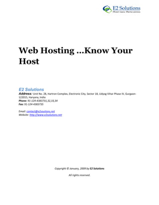  




Web Hosting …Know Your
Host
 



E2 Solutions 
Address: Unit No. 28, Hartron Complex, Electronic City, Sector 18, Udyog Vihar Phase IV, Gurgaon‐
122015, Haryana, India 
Phone: 91‐124‐4383731,32,33,34 
Fax: 91‐124‐4383735 

Email: contact@e2soutions.net 
Website: http://www.e2solutions.net  

 

                                                    

                                                    

                                                    

                                                    

                                                    

                                                    

                             Copyright © January, 2009 by E2 Solutions 

                                         All rights reserved. 

 
 