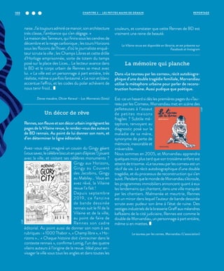 naise.J’aitoujoursadmirécemanoir,sonarchitecture
très classe, l’ambiance qui s’en dégage. »
La maison des Tanneurs, qui finira sous les cendres de
décembre et la neige carbonique ; les tours Horizons
sous les flocons de l’hiver, d’où le journaliste enquê-
teur scrute la ville ; les Champs Libres et cette drôle
d’Horloge emprisonnée, sorte de totem du temps
posé sur la place des Lices… Le lecteur avance dans
la BD et le corps urbain de Rennes se meut avec
lui. « La ville est un personnage à part entière, très
réaliste, même si parfois fantasmé. » Le noir et blanc
accentue l’effroi, et les codes du polar achèvent de
nous tenir froid…
Danse macabre, Olivier Keraval – Luc Monnerais (Sixto)
Un décor de rêve
Rennes,sonfleuveetsondécorurbainimprègnentles
pages de la Vilaine revue, le rendez-vous des auteurs
de BD rennais. Au point de lui donner son nom, et
d’en déterminer la ligne éditoriale.
Avez-vous déjà imaginé un cousin du Gingy géant
(voussavez,lecélèbrebiscuitenpaind’épices!)jouant
avec la ville, et visitant ses célèbres monuments  ?
Gingy aux Horizons,
Gingy au Couvent
des Jacobins, Gingy
au Mabilay… Vous en
avez rêvé, la Vilaine
revue l’a fait !
Depuis septembre
2019, ce fanzine
de bande dessinée
rennais suit le fil de la
Vilaine et de la ville,
au point de faire de
Rennes son cadre
éditorial. Au point aussi de donner son nom à ses
rubriques : « 1000 Thabor  », « Champ libre », « Ho-
rizons »… « Chaque histoire doit s’enraciner dans le
contexte rennais », confirme Lomig, l’un des quatre
vilains auteurs à l’origine de la revue. Idéal pour en-
visager la ville sous tous les angles et dans toutes les
couleurs, et constater que cette Rennes de BD est
vraiment une reine de beauté.
La Vilaine revue est disponible en librairie, et est présente sur
Facebook et Instagram
La mémoire qui planche
Dans «Le taureau par les cornes», récit autobiogra-
phique d’une double tragédie familiale, Morvandiau
utilise la métaphore urbaine pour parler de recons-
truction humaine. Aussi pudique que poétique.
Est-ce un hasard si dès les premières pages du «Tau-
reau par les Cornes», Morvandiau met en scène des
pelleteuses à l’assaut
de petites maisons
fragiles  ? Subtile mé-
taphore, renvoyant au
diagnostic posé sur la
maladie de sa mère,
synonyme de perte de
mémoire, inexorable et
irréversible.
Nous sommes en 2005, et Morvandiau apprendra
quelques mois plus tard que son troisième enfant est
atteint de trisomie. «Le taureau par les cornes» est un
récif de vie. Le récit autobiographique d’une double
tragédie, et du processus de reconstruction qui s’en
suivit.PendantquelemondedeMorvandiaus’écroule,
les programmes immobiliers annoncent quant à eux
les lendemains qui chantent, dans une ville marquée
par les chantiers. Malmenée et meurtrie, Rennes
est un miroir dans lequel l’auteur de bande dessinée
scrute avec pudeur son âme à l’état de ruine. Des
vestigesindustrielsdelabrasserieGraffauxméandres
kafkaïens de la cité judiciaire, Rennes est comme le
double de Morvandiau, un personnage à part entière,
même si en miettes.
Le taureau par les cornes, Morvandiau (L’association)
©DR
©DR
REPORTAGECHAPITRE 3 - LES PETITES MAINS DE DEMAIN100
 