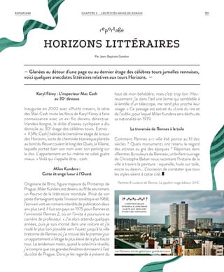 Karyl Férey : L’inspecteur Mac Cash
au 30e
dessous
Inaugurée en 2002 avec «Plutôt crever», la série
des Mac Cash invite les férus de Karyl Férey à faire
connaissance avec un ex-flic devenu détective.
Irlandais borgne, le drôle d’oiseau cyclopéen a élu
domicile au 30e
étage des célèbres tours. Extrait :
«  Il [Mc Cash] habitait le trentième étage de la tour
des Horizons, sorte de cheminée titanesque plantée
au bord du fleuve coulant le long des Quais, la Vilaine,
laquelle portait bien son nom avec son parking sur
le dos. L’appartement en lui-même ne valait guère
mieux. » Voilà qui s’appelle être… cash.
Milan Kundera :
Cette étrange lueur à l’Ouest
Originaire de Brno, figure majeure du Printemps de
Prague,MilanKunderaestdevenuaufildesesromans
un fleuron de la littérature mondiale. Privé de son
posted’enseignantaprèsl’invasionsoviétiqueen1968,
l’écrivainvoitsesromansinterditsdepublicationdeux
ans plus tard. Il fuit son pays en 1975 pour Rennes et
l’université Rennes 2, où on l’invite à poursuivre sa
carrière de professeur. « J’ai alors attendu quelques
années, puis je suis monté dans une voiture et j’ai
roulé le plus loin possible vers l’ouest jusqu’à la ville
bretonne de Rennes où j’ai trouvé dès le premier jour
un appartement à l’étage le plus élevé de la plus haute
tour. Le lendemain matin, quand le soleil m’a réveillé,
j’aicomprisquecesgrandesfenêtresdonnaientàl’est
du côté de Prague. Donc je les regarde à présent du
haut de mon belvédère, mais c’est trop loin. Heu-
reusement j’ai dans l’œil une larme qui semblable à
la lentille d’un télescope, me rend plus proche leur
visage. » Ce passage est extrait du «Livre du rire et
de l’oubli», pour lequel Milan Kundera sera déchu de
sa nationalité en 1979.
La traversée de Rennes à la toile
Comment Rennes a-t-elle été peinte au fil des
siècles ? Quels monuments ont retenu le regard
des artistes au gré des époques ? Réponses dans
«Peintres & couleurs de Rennes», un brillant ouvrage
de Christophe Belser nous racontant l’histoire de la
ville à travers la peinture : aquarelle, huile sur toile,
encre ou dessin… L’occasion de constater que tous
les styles siéent à cette cité.
Peintres & couleurs de Rennes, Le papillon rouge éditeur. 24 €.
— Glanées au détour d’une page ou au dernier étage des célèbres tours jumelles rennaises,
voici quelques anecdotes littéraires relatives aux tours Horizons. —
reportage
HORIZONS LITTÉRAIRES
Par Jean-Baptiste Gandon
le saviez-vous ?
L’ÉCRIVAIN MIL AN
KUNDERA A LONGTEMPS
HABITÉ AUX DERNIERS
ÉTAGES DES HORIZONS.
Les Horizons, encrier géant pour grands écrivains.
©JBG
REPORTAGE CHAPITRE 3 - LES PETITES MAINS DE DEMAIN 101
 