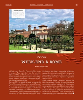 « Week-end à Rome (…) Florence, Milan, si t’as
le temps… » Pour reprendre à tue-tête le refrain
d’Étienne Daho, l’architecture locale nous réserve
parfois de drôles de surprises. Avec un peu d’imagi-
nation, elle nous invite même à décoller du regard,
vers des destinations de rêve.
Oui, cher ED, il est possible de passer un week-end à
Rome, Florence ou Milan, tout en restant à Rennes  !
Avec son campanile, ses tuiles rougies par le soleil
et son architecture romane, le lycée Saint-Vincent
ressemble par exemple à un petit coin de Toscane.
L’établissement offre un point de vue imprenable aux
promeneurs du Thabor depuis le milieu du XIXe
siècle.
L’architecte Henri Mellet a voulu réaliser un bâtiment
de type néo-roman dans un style italien, composé de
tuilesorangesetdegrandsmursblancs,quienferment
les sept cours, donnant une impression de postérité
et de puissance.
Après Florence, Venise ? Nous nous trouvons non
loin de la passerelle Odorico, du nom de la célèbre
dynastie de mosaïstes originaires du Frioul, quand
notreregardtombesurcettedrôledemaisonaubord
de l’eau. Avec sa clôture bleue et sa tonnelle de tuiles
rouges, la demeure au toit pointu donne à Rennes
des allures de Venise de l’Ouest. Ne manque plus
que les gondoliers pour que le tableau soit complet.
reportage
WEEK-END À ROME
Par Jean-Baptiste Gandon
Un petit voyage en Toscane, en restant à Rennes, ça ne se refuse pas !
le saviez-vous ?
RÉALISÉ PAR L’ARCHITECTE
HENRI MELLET AU MILIEU DU
XIXE
SIÈCLE, LE LYCÉE SAINT-
VINCENT CULTIVE UN ST YLE
NÉO-ROMAN D’INSPIRATION
ITALIENNE.
©JBG
REPORTAGE CHAPITRE 3 - LES PETITES MAINS DE DEMAIN 103
 