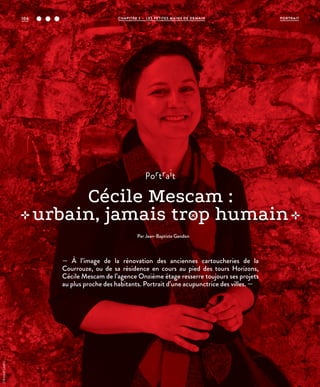 portrait
Cécile Mescam :
urbain, jamais trop humain
Par Jean-Baptiste Gandon
— À l’image de la rénovation des anciennes cartoucheries de la
Courrouze, ou de sa résidence en cours au pied des tours Horizons,
Cécile Mescam de l’agence Onzième étage resserre toujours ses projets
au plus proche des habitants. Portrait d’une acupunctrice des villes. —
©ArnaudLoubry
PORTRAITCHAPITRE 3 - LES PETITES MAINS DE DEMAIN104
 