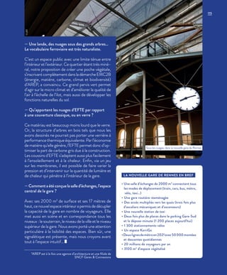 — Une lande, des nuages sous des grands arbres…
Le vocabulaire ferroviaire est très naturaliste.
C’est un espace public avec une limite ténue entre
l’intérieur et l’extérieur. Ce quartier étant très miné-
ral, notre proposition de créer une poche végétale,
s’inscrivantcomplètementdansladémarcheEMC2B
(énergie, matière, carbone, climat et biodiversité)
d’AREP, a convaincu. Ce grand parvis vert permet
d’agir sur le micro climat et d’améliorer la qualité de
l’air à l’échelle de l’ilot, mais aussi de développer les
fonctions naturelles du sol.
— Qu’apportent les nuages d’EFTE par rapport
à une couverture classique, ou en verre ?
Ce matériau est beaucoup moins lourd que le verre.
Or, la structure d’arbres en bois tels que nous les
avons dessinés ne pourrait pas porter une verrière à
performance thermique équivalente. Par l’économie
de matière qu’elle génère, l’EFTE permet donc d’op-
timiser la part de carbone gris due à la construction.
Les coussins d’EFTE s’adaptent aussi plus facilement
à l’ensoleillement et à la chaleur. Enfin, via un jeu
sur les membranes, il est possible de faire varier la
pression et d’intervenir sur la quantité de lumière et
de chaleur qui pénètre à l’intérieur de la gare.
—Commentaétéconçuelasalled’échanges,l’espace
central de la gare ?
Avec ses 2000 m2
de surface et ses 17 mètres de
haut, ce nouvel espace intérieur a permis de décupler
la capacité de la gare en nombre de voyageurs. Elle
met aussi en scène et en correspondance tous les
niveaux : le souterrain, le niveau de la ville et le niveau
supérieur de la gare. Nous avons porté une attention
particulière à la lisibilité des espaces. Bien sûr, une
signalétique est présente, mais nous croyons avant
tout à l’espace intuitif…
*AREP est à la fois une agence d’architecture et une filiale de
SNCF Gares & Connexions
LA NOUVELLE GARE DE RENNES EN BREF
• Une salle d’échanges de 2000 m2
connectant tous
les modes de déplacement (train, cars, bus, métro,
vélo, taxi…)
• Une gare routière réaménagée
• Des accès multipliés vers les quais (trois fois plus
d’escaliers mécaniques et d’ascenseurs)
• Une nouvelle station de taxi
• Deux fois plus de places dans le parking Gare-Sud
et la dépose-minute (1 200 places aujourd’hui)
• 1 300 stationnements vélos
• Un espace KorriGo
•Deuxlignesdemétroen2021avec50000montées
et descentes quotidiennes
• 20 millions de voyageurs par an
• 3100 m2
d’espace végétalisé
Sous les nuages, dans la nouvelle gare de Rennes.
©JBG
115
 