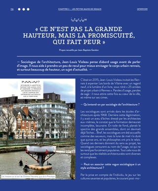 — Sociologue de l’architecture, Jean-Louis Violeau pense d'abord usage avant de parler
d’image. Il nous aide à prendre un peu de recul pour mieux envisager le corps urbain rennais,
et surtout beaucoup de hauteur, un sujet d’actualité. —
interview
« CE N’EST PAS LA GRANDE
HAUTEUR, MAIS LA PROMISCUITÉ,
QUI FAIT PEUR »
Propos recueillis par Jean-Baptiste Gandon
C’était en 2015, Jean-Louis Violeau invitait les Ren-
nais à arpenter Les bords de Vilaine avec un regard
neuf, à la lumière d’un livre, sous-titré « 25 années
de projet urbain à Rennes ». Paroles d’usage, paroles
de sage : il nous attire cette fois au cœur de la ville,
et même sur ses cimes.
— Qu’entend-on par sociologie de l’architecture ?
Les sociologues sont arrivés dans les écoles d’ar-
chitecture après 1968. Derrière cette légitimation,
il y avait un aveu d’échec dressé par les architectes
eux-mêmes, le constat que la formation demeurait
incomplète, lacunaire. En toile de fond, planait le
spectre des grands ensembles, dont on devinait
déjà l’échec… Bref, les sociologues ont été accueillis
comme des sauveurs, mais la lune de miel n’a duré
que quinze ans, et les philosophes ont pris le relais.
Quand ces derniers donnent du sens au projet, les
sociologues censurent au nom de l’usage, ce qui ne
les rend pas forcément populaires. Tout cela nous dit
surtout que les réalités architecturales sont diverses
et complexes.
— Peut-on associer cette vague sociologique à un
style architectural ?
Par la prise en compte de l’individu, le jeu sur les
cultures savantes et populaires, le courant post-mo-
le saviez-vous ?
DE GIBOIRE À L AMOTTE EN
PASSANT PAR L AUNAY, BLOT
ET LEGENDRE, L A PRÉSENCE
DES GROUPES RENNAIS A
LIMITÉ L’EMPRISE DES
ENTREPRISES NATIONALES
SUR LE TERRITOIRE.
Les ‘maisons sur le toit’ de Christian Hauvette, quai de la Prévalaye.
©JBG
CHAPITRE 3 - LES PETITES MAINS DE DEMAIN116 INTERVIEW
 
