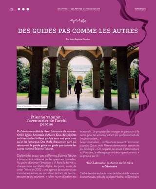 Étienne Taburet :
l’aventurier de l’archi
perdue
DuSéminaireoubliédeHenriLabrousteàlasous-es-
timée église Anastasis d’Alvaro Siza, des pépites
architecturales brillent parfois sous nos yeux sans
qu’on les remarque. Des chefs-d’œuvre en péril qui
retrouvent la parole grâce un guide pas comme les
autres nommé Étienne Taburet.
Diplômé des beaux-arts de Rennes, Étienne Taburet
a toujours été intéressé par les questions formelles.
Au point d’animer l’émission « À fond la forme »,
chaque mois sur Radio Alpha. Au point, aussi, de
créer l’Aître en 2012 : une agence de tourisme pas
comme les autres, au carrefour de l’art, de l’archi-
tecture et du tourisme. « Mon rayon d’action est
le monde. Je propose des voyages et parcours à la
carte, pour les amateurs d’art, les professionnels de
la construction... »
Ses promenades – conférences peuvent l’emmener
jusqu’au Qatar, mais Rennes demeure un terrain de
jeu privilégié. « On ne parle pas assez d’architecture
ici.Pourtant,lavilleregorgedetrésorspassionnants. »
La preuve par 3 :
Henri Labrouste : le chemin du fer mène
au Séminaire
Cachéderrièreleshautsmursdelafacultédesciences
économiques, près de la place Hoche, le Séminaire
Dans le Séminaire, d’Henri Labrouste.
©JBG
reportage
DES GUIDES PAS COMME LES AUTRES
Par Jean-Baptiste Gandon
REPORTAGECHAPITRE 3 - LES PETITES MAINS DE DEMAIN118
 