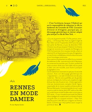 CHAPITRE 1 - PIERRE QUI ROULE...12 RÉCIT
« Ça y est, le grand incendie / Y’a l’feu partout, emer-
gency… » S'il évoque New York, le cinglant single de
Noir Désir sorti le 11 septembre 2001 pourrait aussi
bien parler de Rennes, un jour de décembre 1720.
L’histoire nous dit que Jacques V Gabriel, l’architecte
chargé de reconstruire la capitale de Bretagne en
1724, fut le pionnier d’un nouveau monde, urbain et
rationnel.Et,enfaisantpreuved’unpeud’imagination,
untraitd’unionconfédérateurentrelacitéarmoricaine
et son homologue américaine.
Deux options se présentent en effet à lui au moment
de redessiner la ville : reconstruire la cité à l’identique,
en conservant le tracé des rues. Ou alors, profiter de
cette occasion rêvée pour faire table rase du passé
et bâtir une cité nouvelle, aussi facile à pratiquer
qu’agréable à vivre.
L’archi Gabriel est visionnaire et opte pour la seconde
solution. Avec son découpage géométrique dit
« hippodamien », son plan d’urbanisme est des plus
modernes : Rennes sera quadrillée, par de grandes
avenues rectilignes du nord au sud, coupées en angle
droit par des rues d’ouest en est.« Cette organisation
n’est pas révolutionnaire, tempère Cécile Vignes,
responsable de la mission qualité architecturale de
Rennes Métropole. Certaines bastides du sud-ouest
suiventunplanendamierdèsleXIIIe
siècle,etlesvilles
sud-américaines ont été fondées selon ce principe au
XVIe
siècle… Ce qui n’empêche pas le plan de Gabriel
d’êtreintelligentetmodernedanssamanièred’insérer
une grille dans un contexte existant. » New-York
attendra quant à elle 1811 pour imaginer ses fameux
blocks. Comme quoi il faut parfois savoir couper la
pomme en deux…
récit
RENNES
EN MODE
DAMIER
Par Jean-Baptiste Gandon
— C’est l’architecte Jacques V.Gabriel qui
eut la responsabilité de redessiner la ville au
lendemain de l’incendie de 1720. L’occasion
d’innover et d’imaginer, pourquoi pas, un
découpage géométrique en damier adopté
plus tard par la ville de New York. —
 