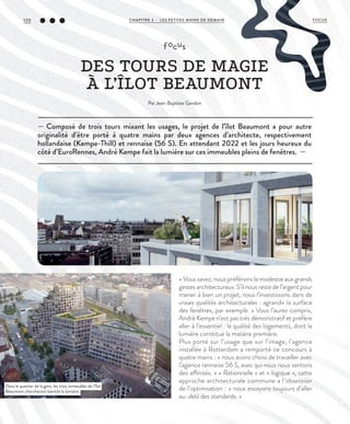 — Composé de trois tours mixant les usages, le projet de l’îlot Beaumont a pour autre
originalité d’être porté à quatre mains par deux agences d’architecte, respectivement
hollandaise (Kempe-Thill) et rennaise (56 S). En attendant 2022 et les jours heureux du
côté d’EuroRennes, André Kempe fait la lumière sur ces immeubles pleins de fenêtres. —
focus
DES TOURS DE MAGIE
À L’ÎLOT BEAUMONT
Par Jean-Baptiste Gandon
« Vous savez, nous préférons la modestie aux grands
gestes architecturaux. S’il nous reste de l’argent pour
mener à bien un projet, nous l’investissons dans de
vraies qualités architecturales : agrandir la surface
des fenêtres, par exemple. » Vous l’aurez compris,
André Kempe n’est pas très démonstratif et préfère
aller à l’essentiel : la qualité des logements, dont la
lumière constitue la matière première.
Plus porté sur l’usage que sur l’image, l’agence
installée à Rotterdam a remporté ce concours à
quatre mains : « nous avons choisi de travailler avec
l’agence rennaise 56 S, avec qui nous nous sentons
des affinités. » « Rationnelle » et « logique », cette
approche architecturale commune a l’obsession
de l’optimisation : « nous essayons toujours d’aller
au-delà des standards. »
Dans le quartier de la gare, les trois immeubles de l’îlot
Beaumont chercheront bientôt la lumière.
©DR
©DR
CHAPITRE 3 - LES PETITES MAINS DE DEMAIN120 FOCUS
 