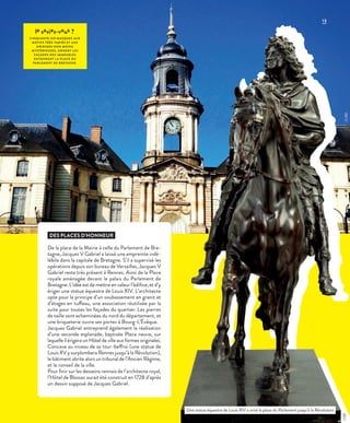 13
le saviez-vous ?
CINQUANTE-SIX MASQUES AUX
MOTIFS TRÈS VARIÉS ET AUX
ORIGINES NON MOINS
MYSTÉRIEUSES, ORNENT LES
FAÇADES DES IMMEUBLES
ENTOURANT L A PL ACE DU
PARLEMENT DE BRETAGNE.
DES PLACES D’HONNEUR
De la place de la Mairie à celle du Parlement de Bre-
tagne, Jacques V Gabriel a laissé une empreinte indé-
lébile dans la capitale de Bretagne. S’il a supervisé les
opérations depuis son bureau de Versailles, Jacques V
Gabriel reste très présent à Rennes. Ainsi de la Place
royale aménagée devant le palais du Parlement de
Bretagne. L’idée est de mettre en valeur l’édifice, et d’y
ériger une statue équestre de Louis XIV. L’architecte
opte pour le principe d’un soubassement en granit et
d’étages en tuffeau, une association réutilisée par la
suite pour toutes les façades du quartier. Les pierres
de taille sont acheminées du nord du département, et
une briqueterie ouvre ses portes à Bourg-L’Évêque.
Jacques Gabriel entreprend également la réalisation
d’une seconde esplanade, baptisée Place neuve, sur
laquelle il érigera un Hôtel de ville aux formes originales.
Concave au niveau de sa tour-beffroi (une statue de
Louis XV y surplombera Rennes jusqu’à la Révolution),
le bâtiment abrite alors un tribunal de l’Ancien Régime,
et le conseil de la ville.
Pour finir sur les desseins rennais de l’architecte royal,
l’Hôtel de Blossac aurait été construit en 1728 d’après
un dessin supposé de Jacques Gabriel.
Une statue équestre de Louis XIV a orné la place du Parlement jusqu’à la Révolution.
©JBG©DR
 