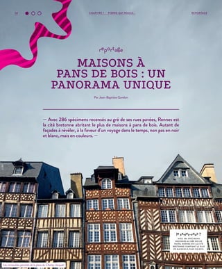 14 REPORTAGECHAPITRE 1 - PIERRE QUI ROULE...
— Avec 286 spécimens recensés au gré de ses rues pavées, Rennes est
la cité bretonne abritant le plus de maisons à pans de bois. Autant de
façades à révéler, à la faveur d’un voyage dans le temps, non pas en noir
et blanc, mais en couleurs. —
reportage
MAISONS À
PANS DE BOIS : UN
PANORAMA UNIQUE
Par Jean-Baptiste Gandon
le saviez-vous ?
AVEC 286 SPÉCIMENS
RECENSÉS AU GRÉ DE SES
PAVÉS, RENNES EST L A CITÉ
BRETONNE COMPTANT LE PLUS
DE MAISONS À PANS DE BOIS.
Les immeubles penchés de la place du Champ-Jacquet.
©JBG
 