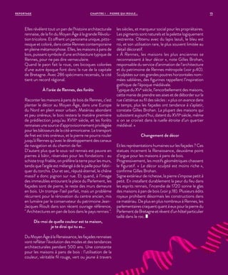 CHAPITRE 1 - PIERRE QUI ROULE...REPORTAGE 15
Elles révèlent tout un pan de l’histoire architecturale
rennaise, de la fin du Moyen Âge à la grande Révolu-
tion tricolore. Et offrent un panorama unique, pitto-
resque et coloré, dans cette Rennes contemporaine
en pleine métamorphose. Elles, les maisons à pans de
bois, puissant symbole d’une architecture typique de
Rennes, pour ne pas dire vernaculaire.
Quand le paon fait la roue, ces bicoques colorées
d’une autre époque font donc la rue de la capitale
de Bretagne. Avec 286 spécimens recensés, la cité
tient un record régional.
À l’orée de Rennes, des forêts
Raconter les maisons à pans de bois de Rennes, c’est
planter le décor au Moyen Âge, dans une Europe
du Nord en plein essor urbain. Matériau abondant
et peu onéreux, le bois restera la matière première
de prédilection jusqu’au XVIIIe
siècle, et les forêts
rennaises une source d’approvisionnement privilégiée
pourlesbâtisseursdelacitéarmoricaine.Letransport
de fret est très onéreux, et la pierre ne pourra rouler
jusqu’à Rennes qu’avec le développement des canaux
de navigation et du chemin de fer.
D’autant plus que le sous-sol rennais est pauvre en
pierres à bâtir, réservées pour les fondations : au
schiste trop friable, on préfère la terre pour les murs,
tandis que l’argile est mélangé à de la paille pour fabri-
quer du torchis. Dur et sec, réputé éternel, le chêne
massif a donc pignon sur rue. Et quand, à l’image
des immeubles entourant la place du Parlement, les
façades sont de pierre, le reste des murs demeure
en bois. Un trompe-l’œil parfait, mais un problème
récurrent pour la rénovation du centre ancien, mis
en lumière par le conservateur du patrimoine Jean-
Jacques Rioult dans son récent ouvrage référence,
" Architectures en pan de bois dans le pays rennais ".
Dis-moi de quelle couleur est ta maison,
je te dirai qui tu es…
DuMoyenÂgeàlaRenaissance,lesfaçadesrennaises
vont refléter l’évolution des modes et des tendances
architecturales pendant 500 ans. Une constante
pour les maisons à pans de bois : l’utilisation de la
couleur, véritable fil rouge, vert ou jaune à travers
les siècles, et marqueur social pour les propriétaires.
Les pigments sont naturels et la palette logiquement
restreinte. Obtenu avec du lapis lazuli, le bleu est
roi, et son utilisation rare, le plus souvent limitée au
détail décoratif.
« À Rennes, les maisons les plus anciennes se
reconnaissent à leur décor », note Gilles Brohan,
responsable du service d’animation de l’architecture
et du patrimoine de Rennes métropole (voir p.40).
Sculptées sur ces grandes poutres horizontales nom-
mées sablières, des figurines rappellent l’inspiration
gothique de l’époque médiévale.
Typique du XVe
siècle, l’encorbellement des maisons,
cette manie de prendre ses aises et de déborder sur la
rue s’atténue au fil des siècles : « plus on avance dans
le temps, plus les façades ont tendance à s’aplatir,
constate Gilles Brohan. La plupart des maisons qui
subsistent aujourd’hui, datent du XVIIe
siècle, même
si on se croirait dans la ruelle étroite d’un quartier
médiéval. »
Changement de décor
Et les représentations humaines sur les façades ? Ces
statues incarnent la Renaissance, deuxième point
d’orgue pour les maisons à pans de bois.
Progressivement, les motifs géométriques chassent
le figuratif. «  Le décor sculpté est moins riche »,
confirme Gilles Brohan.
Signe extérieur de richesse, la pierre s’impose petit à
petit. En installant durablement la peur du feu dans
les esprits rennais, l’incendie de 1720 sonne le glas
des maisons à pan de bois (voir p.18). Plusieurs édits
royaux prohibent désormais les constructions dans
ce matériau. De plus en plus nombreux à Rennes, les
parlementaires craquent quant à eux pour la pierre du
ParlementdeBretagneetrêventd’unhôtelparticulier
taillé dans le roc.
 