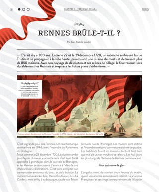 18 CHAPITRE 1 - PIERRE QUI ROULE... FOCUS
C'est la grande peur des Rennais. Un cauchemar qui
se réveillera en 1994, avec l’incendie du Parlement
de Bretagne.
Noussommesle23décembre1720.Lapluienetombe
plus depuis plusieurs jours et le vent s’est levé. Noël
approche à grands pas dans la capitale de Bretagne,
et les Rennais se réjouissent d’avance à l’idée de ces
chaleureuses célébrations. C’est sans compter sur
ce menuisier amoureux du bois… et de la boisson. La
nuit est bien avancée. Ivre, Henri Boutrouel, dit « La
Cavée », met le feu à sa boutique, située rue Tristin
(actuelle rue de l’Horloge). Les maisons sont en bois
etl’incendieserépandcommeunetrainéedepoudre.
Les habitants fuient les maisons, tentant tant bien
que mal de sauver meubles et valeurs. Les huit jours
les plus longs de l’histoire de Rennes commencent.
Pour qui sonne le glas
L’angelus vient de sonner deux heures du matin,
quand un vacarme assourdissant retentit. La « Grosse
Françoise » et ses vingt tonnes viennent de s’écraser
— C’était il y a 300 ans. Entre le 22 et le 29 décembre 1720, un incendie embrasait la rue
Tristin et se propageait à la ville haute, provoquant une dizaine de morts et détruisant plus
de 850 maisons. Avec son paysage de désolation et ses scènes de pillage, le feu traumatisera
durablement les Rennais et inspirera les futurs plans d’urbanisme. —
le saviez-vous ?
LE CÉLÈBRE PROPHÈTE
NOSTRADAMUS AURAIT
PRÉVU LE GRAND INCENDIE :
« EN 1720, L A GROSSE
FRANÇOISE TOMBERA
ET SENNER BRÛLERA. »
focus
RENNES BRÛLE-T-IL ?
Par Jean-Baptiste Gandon
©DR
En traumatisant durablement les Rennais, l’incendie de 1720 inspirera les futurs plans d’urbanisme de la ville.
 