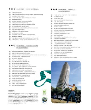 06
08
12
14
18
20
21
24
25
26
29
30
32
33
34
35
36
CHAPITRE 1 - PIERRE QUI ROULE...
LA PREMIÈRE PIERRE
L’ARCHITECTURE RENNAISE : TOUT UN ROMAN, PARFOIS GOTHIQUE
RENNES EN MODE DAMIER
MAISONS À PANS DE BOIS : UN PANORAMA UNIQUE
RENNES BRÛLE-T-IL ?
HÔTEL DE BLOSSAC : LE PALAIS DES GRÂCES
LA FABULEUSE ODYSSÉE ODORICO
LA PISCINE SAINT-GEORGES AU BAIN RÉVÉLATEUR
LES ÉCHOS RENNAIS DE L’ART DÉCO
DES TRÉSORS CACHÉS DERRIÈRE LES PORTES COCHÈRES
QUOI DE 9 SUR INSTAGRAM ?
EMMANUEL LE RAY, ROI DE RENNES
CATHÉDRALE INVISIBLE
AU NOM DE LALOY… LA PRISON JACQUES-CARTIER
MURMURES DE MURS
PALAIS DU COMMERCE : LE PALAIS DES MILLE ET UNE VIES
LA BRIQUE ET LE SCHISTE : DES FILS ROUGES DANS LA VILLE
40
42
44
47
48
51
52
54
56
59
60
62
66
64
68
70
73
74
76
78
79
CHAPITRE 2 - RENNES À L’HEURE
DE LA MODERNITÉ
LE PATRIMOINE RENNAIS VU PAR GILLES BROHAN
LE BÉTON DE PÈLERIN D’HERVÉ PERRIN
GEORGES MAILLOLS : L’ARCHITECTE QUI FIT DE RENNES UNE GRANDE VILLE
TOURS HORIZONS : LA BONNE ALTITUDE
JEU : OÙ EST GEORGES ?
IL ÉTAIT UNE FOIS L’ARMORIQUE
TOUR DE L’ÉPERON : LE GRAND BLANC
LE COLOMBIER : UN MONDE APPART’
ÉDIFICES PHARES ET OBJETS INSOLITES
TOUR SAMSIC : TROIS QUESTIONS À JULIEN DE SMEDT
FENÊTRE SUR LES MAISONS INDIVIDUELLES
L’AUTO-CONSTRUCTION EN MODE CASTORS
PATRIMOINE INDUSTRIEL : LES VESTIGES D'UN JOUR
LE BLOSNE : UN CHANTIER AU MILIEU DES CHAMPS
PATRICK BOUCHAIN : L’ANARCHITECTE
HÔTEL PASTEUR : AUBERGE DE GENÈSE
L’HÔTEL-DIEU RESSUSCITÉ
DAVID CRAS : ARCHI DISCRET
BLACK IS THE COLOR
L'ARCHI DANS TOUS SES ÉTAGES
QUOI DE 9 SUR INSTAGRAM ?
82
85
86
88
90
92
94
95
96
98
101
102
103
104
106
110
112
113
114
116
118
120
122
123
125
126
CHAPITRE 3 - LES PETITES
MAINS DE DEMAIN
VINCEN CORNU, ARCHITECTE-URBANISTE CONSEIL
UN APPÉTIT D’OCRE
L’ÉCOLE DE LA VILLE
DANS LES ARCHIVES DE L’ÉCOLE D’ARCHI
A/LTA : ZONE MIXTE
VALENTIN ENGASSER, ARCHITECTE SANS BAC
RENNES SUR LE BOUT DES TOITS
L’ESPRIT « MAISON »
LES ARCHITECTES SOIGNENT LEUR LIGNE
ARCHITECTURE ET BD : UN SOMBRE DESSIN ?
HORIZONS LITTÉRAIRES
LAVOMATIC AVEC VUE SUR LA VILLE
WEEK-END À ROME
CÉCILE MESCAM : URBAIN, JAMAIS TROP HUMAIN
LA TOURNÉE DES PÉPITES
JEAN-PAUL LEGENDRE : L’APPRENTI DEVENU PATRON
VOL AU-DESSUS D’UN NID DE COCONS
À MAUREPAS, ON RECYCLE LES TOURS
FABIENNE COUVERT : L’ART DE LA GARE
JEAN-LOUIS VIOLEAU, SOCIOLOGUE DE L'ARCHITECTURE
DES GUIDES PAS COMME LES AUTRES
DES TOURS DE MAGIE À L’ÎLOT BEAUMONT
DU BOIS DONT ON FAIT DES IMMEUBLES
L’ADORABLE HOME DES BOIS
QUOI DE 9 SUR INSTAGRAM ?
LOÏC CREFF, SIGNE PARTICULIER : SÉRIAL COLLEUR
CRÉDITS :
Directeur de la publication Nathalie Appéré • Directeur de la com-
munication et de l’information Laurent Riera • Responsable de la
rédaction Benjamin Teitgen • Coordination et rédaction Jean-Bap-
tiste Gandon • Ont collaboré à ce numéro Monique Guéguen, Pierre
Mathieu de Fossey, Olivier Brovelli • Secrétariat de rédaction Nico-
las Roger • Cartographie Florence Dolle • Couverture Jean-Baptiste
Gandon • Direction artistique Maiwenn Philouze • Impression Imaye
Graphic • Dépôt légal ISSN 0767-7316
©ArnaudLoubry
 