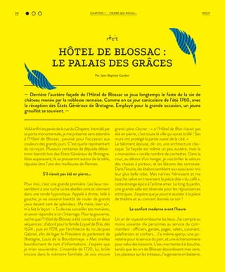 CHAPITRE 1 - PIERRE QUI ROULE...20 RÉCIT
— Derrière l’austère façade de l’Hôtel de Blossac se joua longtemps le faste de la vie de
château menée par la noblesse rennaise. Comme en ce jour caniculaire de l’été 1760, avec
la réception des États Généraux de Bretagne. Employé pour la grande occasion, un jeune
grouillot se souvient. —
récit
HÔTEL DE BLOSSAC :
LE PALAIS DES GRÂCES
Par Jean-Baptiste Gandon
VoilàenfinlespavésdelarueduChapitre.Intimidépar
sa porte monumentale, je me présente sans attendre
à l’Hôtel de Blossac, pavoisé pour l’occasion aux
couleurs des grands jours. C’est que le représentant
du roi reçoit. Plusieurs centaines de députés débat-
tront bientôt lors des États Généraux de Bretagne.
Mais auparavant, ils se presseront autour de la table,
réputée être l’une des meilleures de Rennes.
S'il n'avait pas été en pierre...
Pour moi, c’est une grande première. Les lieux res-
semblent à une ruche où les abeilles vont et viennent
dans une ronde hypnotique. Appelé à droite, hélé à
gauche, je ne cesserai bientôt de rouler de grands
yeux devant tant de splendeur. Ma mère, bien sûr,
m’a fait la leçon : « Tu devras surveiller tes manières,
et savoir répondre si on t’interroge. Pour ta gouverne,
sache que l’Hôtel de Blossac a été construit en deux
séquences : d’abord pour la famille Loysel de Brie, dès
1624 ; puis en 1728, par l’architecte du roi Jacques
Gabriel, afin de loger le Président du parlement de
Bretagne, Louis de la Bourdonnaye. » Mes oreilles
bourdonnent de tant d’informations. J’espère que
je m’en souviendrai. L’incendie de 1720, lui, brûle
encore dans la mémoire familiale. Je vois encore
grand-père s’écrier : « si l’Hôtel de Brie n’avait pas
été en pierre, c’est toute la ville qui aurait brûlé ! Ses
murs ont protégé la partie ouest de la cité. »
Le bâtiment épouse, dit-on, une architecture clas-
sique. Sa façade est même un peu austère, mais le
« monastère » recèle nombre de cachettes. Dans la
cour, au détour d’un hangar, je vois briller le velours
des chaises à porteur, et les blasons des carrosses.
Dans l’écurie, les étalons semblent eux aussi avoir mis
leur plus belle robe. Mes narines frémissent et ma
bouche salive en traversant la pièce dite « du café »,
cette étrange épice à l’arôme amer. Le long du jardin,
une grande salle est réservée pour les réjouissances
artistiques. J’espère que je pourrai assister à la pièce
de théâtre et au concert donnés ce soir !
Le confort moderne avant l’heure
Un air de royauté embaume les lieux. J’ai compté au
moins soixante-dix personnes au service du com-
mandant : officiers, gardes, pages, valets, cuisiniers,
palefreniers et cochers… J’ai même aperçu une pa-
neterie pour le service du pain, et une échansonnerie
pour celui des boissons. L’eau me monte à la bouche,
tandis que les ors de Blossac étourdissent mes sens.
Les plateaux sur les tréteaux, l’argenterie en batterie,
 
