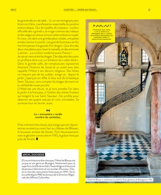 21CHAPITRE 1 - PIERRE QUI ROULE...RÉCIT
le saviez-vous ?
L’ÉCRIVAIN PAUL FÉVAL
A VU LE JOUR LE 29
SEPTEMBRE 1816, À L’HÔTEL
DE BLOSSAC,RECONVERTI EN
IMMEUBLE APRÈS L A
RÉVOLUTION FRANÇAISE.
lesgrandsdécorsdetable…Ici,onnetransigepasavec
la bonne chère, manifestation essentielle du paraître
aristocratique. Qui dit ripailles dit oripeaux : couleur
officielle des « grands », le rouge cramoisi des rideaux
et des sièges accentue encore cette ambiance royale.
Ensous-sol,dansunegrandepiècevoûtée,unepetite
armée s’active à cuisiner. Les grands fourneaux en fer
me font penser à la gueule d’un dragon. Que dire des
deuxchaudièrespourlaverlavaisselle,etdesarmoires
à sécher… Le confort moderne avant l’heure !
Jevaisetviensentrelesétages.Desdéputésdiscutent
en profitant de la vue, sur le balcon du «  salon doré  ».
Dans la grande salle, de somptueuses tapisseries
illustrent l’histoire de Josué et un autel avec dais
rappelle l’Hôtel à ses devoirs religieux. Ses hôtes
ne risquent pas de les oublier, songe-je : depuis le
jardin, j’aperçois en effet la face sud de la basilique
Saint-Sauveur, sans compter les étages donnant sur
la cathédrale toute proche.
L’Hôtel est une étuve, et je sors prendre l’air dans
le jardin à la française, à l’ombre des arbres fruitiers
qui longent la rue Saint-Sauveur. J’en profite pour
observer ses quatre statues en coin, immobiles. Sa
curieuse tour en laurier, aussi.
Ilfaitvraimenttrèschaud,etjesongequecesréjouis-
sances auraient pu avoir lieu au château de Blossac,
la luxueuse annexe de Goven. Fort heureusement,
avec la glacière construite en 1745, la grâce n’est pas
près de fondre.
ARCHI...DUCHESSE
D’unearchitecturediteclassique,l’HôteldeBlossacest
unique en son genre en Bretagne. Notamment pour sa
superficie,latailledesonbâti,l’assemblagearchitectural
de plusieurs bâtiments et son escalier d’honneur. Clas-
sé au titre des monuments historiques en 1947, l’écrin
accueilledepuis1982lesbureauxdelaDirectionRégio-
nale des Affaires Culturelles.
Le « monastère » recèle
nombre de cachettes.
L’Hôtel de Blossac a notamment accueilli les États généraux de Bretagne en 1760.
 