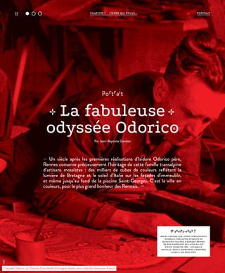 22 CHAPITRE 1 - PIERRE QUI ROULE... PORTRAIT
le saviez-vous ?
MOINS CONNUE QUE LEURS COMPATRIOTES
ODORICO, UNE AUTRE DYNASTIE DE
MOSAÏSTES ITALIENS A MARQUÉ RENNES
DE SON EMPREINTE DE L A FIN DU XIXE
SIÈCLE JUSQU’EN 1982 : L A FAMILLE
NOVELLO, DONT L’ENTREPRISE COMPTERA
JUSQU’À 300 EMPLOYÉS.
— Un siècle après les premières réalisations d’Isidore Odorico père,
Rennes conserve précieusement l’héritage de cette famille transalpine
d’artisans mosaïstes : des milliers de cubes de couleurs reflétant la
lumière de Bretagne et le soleil d’Italie sur les façades d’immeuble,
et même jusqu’au fond de la piscine Saint-Georges. C’est la ville en
couleurs, pour le plus grand bonheur des Rennais. —
portrait
La fabuleuse
odyssée Odorico
Par Jean-Baptiste Gandon
L’odyssée Odorico, ou l’histoire d’une famille d’immigrés italiens venus chercher fortune en France.
©DR
 