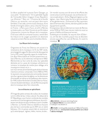 CHAPITRE 1 - PIERRE QUI ROULE... 23PORTRAIT
LE BONUS : retrouvez notre long format
« L’odyssée Odorico  » sur www.rennes.fr
(rubrique « nos dossiers »)
À FAIRE : la visite guidée proposée par l’office de Tourisme.
Plus d’info sur : www.tourisme-rennes.com/fr/a-voir-a-faire/
odorico-mosaiques
Le décor pixellisé de la piscine Saint-Georges, ça
vous parle ? Évidemment ! Et la splendide façade
de l’immeuble Valton (magasin Crazy Republic),
rue d’Antrain ? Bien sûr ! L’histoire de la famille
Odorico, en revanche, vous est peut-être moins
familière. C’est celle, somme toute classique, d’une
famille d’immigrés italiens venus chercher fortune
en France  : à Paris, puis à Tours, et enfin à Rennes
où Isidore père, son frère Vincent et son fils Isidore
s’imposeront comme les Mozart de la mosaïque.
C’est aussi celle d’un artisanat luxueux, rentré dans
les mœurs et les usages quotidiens en devenant
industriel, et dont Rennes sera la chambre d’écho.
Les Mozart de la mosaïque
Originaires du Frioul, les Odorico ont assisté à la
renaissance de la mosaïque à la fin du XIXe
siècle,
accompagnélavagueArtdécoentrelesdeuxguerres
(voir p.24), avant la grande vogue du modernisme.
Les deux frères Isidore et Vincent posent leurs va-
lises à Rennes, où ils créent leur entreprise en 1882.
Mentionnée sur leur carte de visite, leur spécialité
déclarée est la « pose de mosaïque vénitienne et
romaine, la mosaïque de marbre pour dallage, et la
mosaïque en émaux et or. »
Lesmursrennaisserontbientôtpavésdeleursbonnes
intentions artistico-artisanales. Entre 1885 et 1914,
ils reçoivent une quarantaine de commandes, laissant
ainsi leur signature dans les églises, sur les devantures
d’immeuble, et même sur les paillassons des maisons.
En 1918, Isidore fils fonde la société Odorico frères.
L’ancien étudiant des beaux-arts de Rennes propulse
alors la mosaïque dans l’ère industrielle.
Les architectes se spécialisent
Àl’imagedespetitscarreauxdecouleur,lesmosaïstes
sont le reflet de leur milieu culturel. Au début de la
IIIe
République, sous l’action combinée des sociétés
savantes et d’une bourgeoisie ambitieuse, les archi-
tectessontdeplusenplusnombreuxàvenirs’installer
à Rennes. La famille Odorico bénéficie d’autant
plus de leurs commandes que le XIXe
est un siècle
bâtisseur. On n’a jamais autant bâti et reconstruit
qu’à cette époque : églises, halles, mairies, écoles…
Un monde nouveau sort de terre et les affaires des
constructeurs sont fructueuses. Les architectes ren-
nais se spécialisent : Arthur Regnault règnera sur les
églises ; Jean-Marie Laloy fera la loi dans les écoles
et les gendarmeries ; Emmanuel Le Ray rayonnera
dans le domaine des crèches, des bains publics et des
équipements sportifs…
Entrepreneur dans le bâtiment et maire de Rennes
entre 1908 et 1923, Jean Janvier mettra lui aussi sa
pierre à l’édifice architectural rennais.
Esthétiques et durables, les œuvres d’art d’Odori-
co, ont fait des ricochets jusqu’à nous et décorent
encore aujourd’hui les rues de Rennes. En avant la
mosaïque !
ODORICO À DOMICILE
Impossible de boucler la boucle sans se rendre au n°7
de la rue Saint-Sauveur, où l’architecte Yves Lemoine
réalisa le domicile familial d’Odorico, en 1939. Une
maison kaléidoscopique, entre Caverne d’Ali Baba et
musée de la mosaïque, à l’emplacement des premiers
locaux de l’entreprise.
 