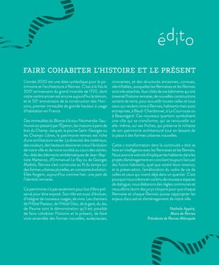 L’année 2020 est une date symbolique pour le pa-
trimoine et l’architecture à Rennes. C’est à la fois le
300e
anniversaire du grand incendie de 1720, dont
notre centre ancien est encore aujourd’hui le témoin,
et le 50e
anniversaire de la construction des Hori-
zons, premier immeuble de grande hauteur à usage
d’habitation en France.
Des immeubles du Blosne à la tour Normandie-Sau-
murois en passant par l’Éperon, les maisons à pans de
bois du Champ-Jacquet, la piscine Saint-Georges ou
les Champs-Libres, le patrimoine rennais est riche
d'une architecture variée. La diversité des matériaux,
descouleurs,deshauteursdessineencreuxl’évolution
de notre ville et de notre société au cours des siècles.
Au-delàdesbâtimentsemblématiquesdeJean-Bap-
tiste Martenot, d’Emmanuel Le Ray ou de Georges
Maillols, Rennes s’est construite au fil du temps sur
desformesurbainesplurielles,enconstanteévolution.
Elles forgent, aujourd’hui comme hier, une part de
l’identité rennaise.
Ce patrimoine n’a pas seulement pour but d’être pré-
servé pour être exposé. Son rôle est aussi d’évoluer,
d’intégrer de nouveaux usages, de vivre. Les chantiers
de l’Hôtel Pasteur, de l’Hôtel Dieu, de la gare, du Jeu
de Paume sont la démonstration qu’il est possible
de faire cohabiter l’histoire et le présent, de faire
vivre ensemble des formes nouvelles, audacieuses,
innovantes, et des structures anciennes, connues,
identifiables, auxquelles les Rennaises et les Rennais
sonttrèsattachés.Auxcôtésdecesbâtimentsquiont
traversél’histoirerennaise,denouvellesconstructions
sortent de terre, pour accueillir toutes celles et tous
ceux qui veulent vivre à Rennes, habitants mais aussi
entreprises, à Baud-Chardonnet, à La Courrouze ou
à Beauregard. Ces nouveaux quartiers symbolisent
une ville qui se transforme, qui se renouvelle sur
elle-même, sur ses friches, qui préserve la richesse
de son patrimoine architectural tout en laissant de
la place à des formes urbaines nouvelles.
Cette « transformation dans la continuité » doit se
faire en intelligence avec les Rennaises et les Rennais.
Nousavonslavolontéd'impliquerleshabitantsdansles
projetsd'aménagementenconcilianttoujoursl'accueil
des futurs habitants, quel que soient leurs revenus,
et la préservation, l'amélioration du cadre de vie de
celles et ceux qui vivent déjà dans un quartier. C'est
pourquoinouscréonsencontinudenouveauxespaces
de dialogue, nous élaborons des règles communes et
nous allons réunir des jurys citoyens pour que chaque
Rennaise et chaque Rennais puisse s'approprier les
enjeux d'accueil et d'aménagement de notre ville.
Nathalie Appéré,
Maire de Rennes
Présidente de Rennes Métropole
édito
FAIRE COHABITER L’HISTOIRE ET LE PRÉSENT
 
