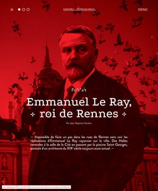 30 CHAPITRE 1 - PIERRE QUI ROULE... PORTRAIT
— Impossible de faire un pas dans les rues de Rennes sans voir les
réalisations d’Emmanuel Le Ray rayonner sur la ville. Des Halles
centrales à la salle de la Cité en passant par la piscine Saint-Georges,
portrait d’un architecte du XIXe
siècle toujours aussi actuel. —
portrait
Emmanuel Le Ray,
roi de Rennes
Par Jean-Baptiste Gandon
Les réalisations d’Emmanuel Le Ray continuent de rythmer le quotidien des Rennais.
©DR
 