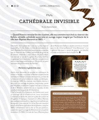 32 CHAPITRE 1 - PIERRE QUI ROULE... FOCUS
— Quand l’histoire rennaise fait des ricochets, elle nous emmène tout droit au réservoir des
Gallets, véritable cathédrale souterraine et ouvrage majeur imaginé par l’architecte de la
ville Jean-Baptiste Martenot en 1883. —
focus
CATHÉDRALE INVISIBLE
Par Jean-Baptiste Gandon
Des halles de la place des Lices au Lycée impérial
(aujourd’hui Émile-Zola), nombre de réalisations de
Jean-BaptisteMartenotsontbeaucoupplusvoyantes
que le réservoir des Gallets, cathédrale de granit et
de schiste, enterrée à sept mètres de profondeur,
non loin de la rue de Fougères. Pourtant, l’édifice
imaginé par l’architecte de la ville n’en est pas moins
utile et vaut largement le détour. Ou plutôt un petit
saut dans les profondeurs de Rennes.
Martenot, le général des eaux
Après avoir descendu un escalier en colimaçon, le
visiteur a rendez-vous avec la Rennes souterraine et
son histoire. Filtrant à travers des lucarnes, un halo de
lumière éclaire un entrelacs de voûtes symétriques.
Achevé en 1883, le réservoir des Gallets donne à
découvrir un ouvrage de pierres maçonnées, porté
par 196 piliers, et destiné à capter l’eau de la Loisance
et de la Minette, acheminée via un aqueduc et des
canalisations longues de 42 kilomètres.
Chef-d’œuvre d’architecture, les Gallets sont aussi
un ouvrage clé d’infrastructure, nous racontant
l’urbanisation de la ville, alors en quête de confort et
d’hygiène. À l’époque, n’existent en effet à Rennes
que quelques puits publics, régulièrement pollués par
les égouts. L’eau vaut de l’or, et les Rennais meurent
encoredelafièvretyphoïdeetdeladiphtérie.Jusqu’en
1880, l’alimentation de la ville se fait par porteurs,
autant dire que l’ouvrage de Martenot est une petite
révolution. En 1882, l’arrivée de l’eau à Rennes place
de la Motte est d’ailleurs saluée comme un miracle
aux cris de « Vive Le Bastard ! Vive Martenot ! » Le
« général des eaux » venait de gagner une bataille
cruciale sur le chemin de la modernité.
UN RÉSERVOIR D’IDÉES POUR L’AVENIR
L’eau a coulé sous les ponts et le réservoir des Gallets
n’est plus en service depuis 2012 et l’inauguration de
l’usine de traitement de Villejean. Alors que l’aque-
duc de la minette a été transformé en refuge pour les
chauves-souris, les Gallets cherchent encore leur re-
conversion.Leréservoirpourraitdeveniruncentred’in-
terprétation pédagogique, touristique et écologique sur
les enjeux de l’eau.
le saviez-vous ?
EN 1882, L’ARRIVÉE DE L’EAU
À RENNES PL ACE DE L A
MOTTE EST SALUÉE COMME
UN MIRACLE AUX CRIS DE
« VIVE LE BASTARD ! VIVE
MARTENOT ! »
La cathédrale invisible du réservoir des Gallets.
©DidierGouray
 