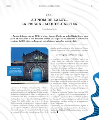 CHAPITRE 1 - PIERRE QUI ROULE... 33FOCUS
— Fermée à double tour en 2010, la prison Jacques-Cartier est enfin libérée de son lourd
passé et peut rêver à une deuxième chance. À l’origine de ce spécimen d’architecture
carcérale du XIXe
siècle, un Fougerais spécialisé dans les écoles, nommé… Laloy. —
focus
AU NOM DE LALOY…
LA PRISON JACQUES-CARTIER
Par Jean-Baptiste Gandon
L’ancienlieudemisesousécroudeviendra-t-illenou-
vel écrin de la vie culturelle rennaise ? Une partie de
laréponseaétédonnéeparNathalieAppéré,lamaire
de Rennes, qui aimerait en faire « un lieu de culture
populaire ouvert, dans une démarche citoyenne et
participative inspirée de celle utilisée pour l’Hôtel
Pasteur (voir p.70). » Alors que le pays des Droits
de l’homme ne possède aucun musée consacré à
ce thème, l’association Champs de justice souhaite
quant à elle laver l’affront en créant à Rennes un
mémorial, ludique et interactif. Du fonds Dreyfus,
le capitaine à l’honneur bafoué, aux archives de la
Jégado, la sulfureuse serial-killer bretonne, Rennes
possède il est vrai, un lourd casier judicaire à exploiter.
Un témoignage architectural unique
La localisation de la prison, 19 000 m2
répartis sur
1,3 hectare au cœur de la ville, constitue dans tous
les cas un patrimoine inestimable. Mais avant d’être
un projet urbain, la prison Jacques-Cartier constitue
surtout un témoignage architectural unique.
« Ouvrez des écoles, vous aurez moins de prisons »,
déclaraVictorHugoauXIXe
siècle.Soncontemporain
Jean-Marie Laloy semble avoir adopté le slogan à la
lettre : le Fougerais construira en effet 95 écoles, et,
donc,laprisonJacques-Cartier.Franc-maçonetlaïc,
l’homme est un républicain convaincu. Un architecte
de la raison, en somme. De la région, aussi : les murs
de la prison ont en effet été montés, non pas avec
des cailloux de Cayenne, mais du schiste pourpre
de Pont-Réan.
Enformedecroixlatine,l’édificeconstruitentre1898
et 1903 s’organise autour d’une rotonde centrale et
de trois nefs à coursive distribuant 177 cellules. Doté
de3étoilesàl’inventairedupatrimoined’intérêtlocal,
le monument est donc protégé par le nouveau plan
local d’urbanisme.
En attendant, les fantômes de Fernand Lagadec et
Maurice Pilorge, les deux guillotinés de Jacques-
Cartier (en 1922 et 1939) se chargent de surveiller
les lieux.
le saviez-vous ?
LES MURS DE L A PRISON
JACQUES-CARTIER ONT ÉTÉ
MONTÉS AVEC DU SCHISTE
POURPRE DE PONT-RÉAN.
Bientôt la réhabilitation pour la prison Jacques Cartier ?
©JBG
 