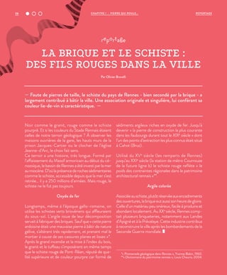 36 REPORTAGECHAPITRE 1 - PIERRE QUI ROULE...
— Faute de pierres de taille, le schiste du pays de Rennes - bien secondé par la brique - a
largement contribué à bâtir la ville. Une association originale et singulière, lui conférant sa
couleur lie-de-vin si caractéristique. —
reportage
LA BRIQUE ET LE SCHISTE :
DES FILS ROUGES DANS LA VILLE
Par Olivier Brovelli
Noir comme le granit, rouge comme le schiste
pourpré. Et si les couleurs du Stade Rennais étaient
celles de notre terroir géologique ? À observer les
maisons ouvrières de la gare, les hauts murs de la
prison Jacques-Cartier ou le clocher de l’église
Jeanne-d’Arc, le choix fait sens.
Ce terroir a une histoire, très longue. Formé par
l’affaissement du Massif armoricain au début du cé-
nozoïque, le bassin de Rennes a été investi par la mer
aumiocène.D’oùlaprésencederochessédimentaires
comme le schiste, accessible depuis que la mer s’est
retirée… il y a 250 millions d’années. Mais rouge, le
schiste ne le fut pas toujours.
Oxyde de fer
Longtemps, même à l’époque gallo-romaine, on
utilisa les schistes verts briovériens qui affleuraient
du sous-sol. L’argile issue de leur décomposition
servait à fabriquer des briques. Sauf que « cette pierre
ardoisine était une mauvaise pierre à bâtir de nature
gélive, s’altérant très rapidement, et prenant mal le
mortier à cause de ses cassures planes et lisses »*.
Après le grand incendie et la mise à l’index du bois,
le granit et le tuffeau s’imposèrent en même temps
que le schiste rouge de Pont-Réan, réputé de qua-
lité supérieure et de couleur pourpre car formé de
sédiments argileux riches en oxyde de fer. Jusqu’à
devenir « la pierre de construction la plus courante
dans les faubourgs durant tout le XIXe
siècle » dont
l’un des points d’extraction les plus connus était situé
à Cahot (Bruz).
Utilisé du XVe
siècle (les remparts de Rennes)
jusqu’au XXIe
siècle (la station de métro Courrouze
de la future ligne b) le schiste rouge reflète « le
poids des contraintes régionales dans le patrimoine
architectural rennais »**.
Argile colorée
Associéeauschiste,plutôtréservéeauxencadrements
desouvertures,labriqueeutaussisonheuredegloire.
Celle d’un matériau peu onéreux, facile à produire et
abondant localement. Au XXe
siècle, Rennes comp-
tait plusieurs briqueteries, notamment aux Landes
d’Apigné et à la Prévalaye. Cette industrie contribua
à reconstruire la ville après les bombardements de la
Seconde Guerre mondiale.
*« Promenade géologique dans Rennes », Yvonne Babin, 1960.
**« Dictionnaire du patrimoine rennais », Louis Chauris, 2004.
 