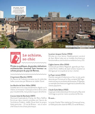 37
le saviez-vous ?
L A COULEUR ROUGE DU
SCHISTE DE PONT-RÉAN
PROVIENT DE L A PRÉSENCE
D’OXYDE DE FER.
L’imprimerie Oberthür (1870)
Un fleuron de l’industrie rennaise sous la voûte des
halles construites par Martenot et Jobbé-Duval.
Les Moulins de Saint-Hélier (1896)
Installée dans trois corps de bâtiments alignés sur la
Vilaine, la minoterie n’utilise plus la force de la rivière
pour moudre le blé, mais produit toujours de la farine.
L’ancien hôtel dit Berthelot (1897)
Dominant l’esplanade du Champ-de-Mars, l’édifice
formé par deux maisons jumelées est l’œuvre de
l’architecte Frédéric Jobbé-Duval dont le propre
hôtel particulier - 21 rue de Brizeux - est un autre
chef d’œuvre de schiste pittoresque.
La prison Jacques-Cartier (1903)
De plan en croix latine, l’établissement carcéral
de Jean-Marie Laloy est un modèle d’architecture
fonctionnelle au service de la surveillance (voir p.33).
L’église Jeanne-d’Arc (1924)
Construite par Arthur Regnault, agrandie par Hya-
cinthe Perrin, l’édifice de style romano-byzantin se
distingue par sa coupole et sa tour-clocher.
Le Foyer rennais (1933)
Premier exemple d’urbanisme en îlot, la cité-jardin
dessinée par Emmanuel Le Ray comptait 160 loge-
mentssociauxetunedizainedeboutiques.Àl’époque,
un exemple d’architecture hygiéniste au bénéfice des
classes populaires.
L’école Carle-Bahon (1932)
LegroupescolairedessinéparEmmanuelLeRayrend
hommage au premier maire socialiste de Rennes.
Et aussi...
Le lycée Charles Tillon réalisé par Emmanuel Leray,
unhôtelparticulierclasséde1885,15ruedeBrizeux…
Le schiste,
so chic
Privées ou publiques, de grandes réalisations
architecturales rennaises font honneur au
schiste pourpre du pays de Rennes.
Les Moulins de Saint-Hélier veillent au grain depuis 1896.
©DR
à la loupe
 