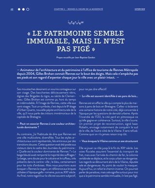 — Animateur de l’architecture et du patrimoine à l’office de tourisme de Rennes Métropole
depuis 2004, Gilles Brohan connait Rennes sur le bout des doigts. Mais cela n’empêche pas
ses pieds et son regard d’arpenter chaque jour la ville avec un plaisir intact. —
interview
« LE PATRIMOINE SEMBLE
IMMUABLE, MAIS IL N’EST
PAS FIGÉ »
Propos recueillis par Jean-Baptiste Gandon
Ses moustaches dessinent un sourire contagieux sur
son visage. Des bacchantes délicieusement rétro,
dignes des Brigades du tigre, au siècle de Clemen-
ceau. Gilles Brohan est comme ça, hors du temps
et indémodable. À l’image de Rennes, cette ville aux
cent visages. Tout un symbole, c’est depuis le 8e
étage
d’Urban Quartz, nouvelle pépite architecturale de la
ville, qu’il nous parle des trésors immémoriaux de la
capitale de Bretagne.
— Peut-on associer Rennes à une couleur architec-
turale dominante ?
Au contraire, j’ai l’habitude de dire que Rennes est
une ville multicolore, diversifiée. Tous les styles ar-
chitecturaux sont représentés, liés entre eux par des
transitionsdouces.Cettequestionavaitétéposéeaux
visiteurs dans le cadre des Journées du patrimoine :
« Quelle est la couleur dominante de Rennes ? » Le
beige bleuté avait remporté la majorité des suffrages !
Le beige, sans doute pour le calcaire et le tuffeau, très
présents dans le centre-ville ; le bleu, certainement
pour les toits d’ardoises. Mais nous pourrions aussi
évoquer«Renneslarouge»,enréférenceauxbriques
utilisées à l’époque gallo-romaine, puis au XIXe
siècle.
Au final, notre regard sur la ville est souvent subjectif,
pour ne pas dire affectif.
— La ville est souvent identifiée à ses pans de bois…
Rennes est en effet la ville qui compte le plus de mai-
sons à pans de bois en Bretagne. Celles-ci éclairent
une certaine histoire de notre cité, déjà concernée à
l’époque par les questions de densité urbaine. Après
l’incendie de 1720, la cité perd en pittoresque ce
qu’elle gagne en cohérence. Surtout, la ville s’ouvre.
Un premier projet de reconstruction, signé Isaac
Robelin, envisage notamment de conquérir le sud
de la ville, de l’autre côté de la Vilaine. Il sera refusé.
Comme quoi on n’a jamais raison trop tôt.
— Vous évoquez la Vilaine comme un axe structurant
Elle va jouer ce rôle jusqu’à la fin du XIXe
siècle. Les
voies fluviales assurent l’essentiel du transport de
fret, mais avec l’arrivée du chemin de fer, la colonne
vertébralesedéplace,etlecorpsurbainseréorganise.
Les regards se détournent alors de la Vilaine, réputée
sale et dangereuse. Au point de vouloir la masquer.
Aujourd’hui, on refait le chemin inverse. On pourrait
parlerdeparadoxe,maiscelasignifiesurtoutpourmoi
que si le patrimoine semble immuable, il n’est pas figé.
CHAPITRE 2 - RENNES À L’HEURE DE LA MODERNITÉ40 INTERVIEW
 