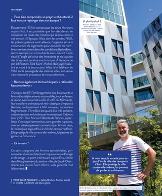 — Pour bien comprendre un projet architectural, il
faut donc se replonger dans son époque ?
Exactement ! Si l’on construisait les tours Horizons
aujourd’hui, il est probable que l’on déciderait de
conserver les roues des moulins qui se trouvaient à
cet endroit à l’époque. Mais dans les années 1950,
les préoccupations sont ailleurs, l’urgence est à la
construction de logements pour accueillir les nom-
breuxrennaisvivantdansdesconditionsdéplorables…
Autre exemple : un immeuble de Jean-Gérard Carré
situé à l’angle de la rue des Innocents et de la place
des Lices peut paraître anachronique. À l’époque de
son édification, l’ilot Saint-Michel était jugé insalu-
bre et voué à la destruction. Mais la loi Malraux de
1962 sur la sauvegarde des centres villes, est venue
interrompre le processus de renouvellement.
—Rennesaégalementététouchéeparla«rationalité
haussmanienne »
Quoique tardif, l’aménagement des boulevards a
favorisélesdéplacementsautomobiles,toutenfaisant
la liaison avec le sud de la ville. À la fin du XIXe
siècle,
leur corollaire architectural néo-classique s’impose à
Rennes, contrairement à l’Art nouveau, qui restera
fragmentaire. L’Art déco est quant à lui très présent,
notammentmisenlumièreparlesmosaïquesOdorico
(voir p.22). Pour finir sur l’identité de Rennes, je par-
lerais d’un corps harmonieux, sans grandes ruptures,
avec un développement concentrique. À mon sens,
la rocade joue aujourd’hui le rôle des remparts d’hier.
Elle protège la ville contre elle-même, lui permet de
garder sa cohérence.
— Et demain ?
Certains craignent des formes standardisées, pri-
sonnières d’une architecture trop soucieuse d’image
et de design. Le point intéressant aujourd’hui, réside
dans l’élargissement du centre-ville, de Baud-Char-
donnet aux prairies Saint-Martin, via la gare et le mail
Mitterrand.
À mon sens, la rocade joue au-
jourd’hui le rôle des remparts
d’hier. Elle protège la ville
contre elle-même, lui permet
de garder sa cohérence.
Gilles Brohan scrute la ville et son histoire depuis les étages d’Urban Quartz,
nouvelle pépite architecturale de la ville.
©ArnaudLoubry
le saviez-vous ?
RENNES A ÉTÉ UNE DES
PREMIÈRES VILLES À
SAUVEGARDER SON CENTRE
VILLE, PAR UN ARRÊTÉ
PRIS EN 1966.
POUR ALLER PLUS LOIN : « Gilles Brohan, Rennes secret
et insolite », éditions Les beaux jours.
41INTERVIEW
 