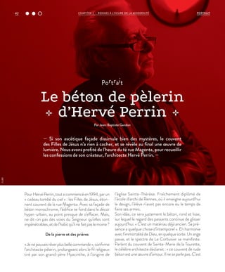 — Si son ascétique façade dissimule bien des mystères, le couvent
des Filles de Jésus n’a rien à cacher, et se révèle au final une œuvre de
lumière. Nous avons profité de l’heure du té rue Magenta, pour recueillir
les confessions de son créateur, l’architecte Hervé Perrin. —
PourHervéPerrin,toutacommencéen1994,parun
« cadeau tombé du ciel » : les Filles de Jésus, éton-
nant couvent de la rue Magenta. Avec sa façade de
béton monochrome, l’édifice se fond dans le décor
hyper-urbain, au point presque de s’effacer. Mais,
ne dit-on pas des voies du Seigneur qu’elles sont
impénétrables, et de l’habit qu’il ne fait pas le moine ?
De la pierre et des prières
«Jenepouvaisrêverplusbellecommande»,confirme
l’architecte pèlerin, prolongeant alors le fil religieux
tiré par son grand-père Hyacinthe, à l’origine de
l’église Sainte-Thérèse. Fraîchement diplômé de
l’école d’archi de Rennes, où il enseigne aujourd’hui
le design, l’élève n’avait pas encore eu le temps de
faire ses armes.
Son idée, ce sera justement le béton, rond et lisse,
sur lequel le regard des passants continue de glisser
aujourd’hui. « C’est un matériau déjà ancien. Sa pré-
sence a quelque chose d’intemporel ». En harmonie
avecl’immortalitédeDieu,enquelquesorte.Unange
passe, et le spectre de Le Corbusier se manifeste.
Parlant du couvent de Sainte-Marie de la Tourette,
le célèbre architecte déclarait : « ce couvent de rude
béton est une œuvre d’amour. Il ne se parle pas. C’est
©JBG
portrait
Le béton de pèlerin
d’Hervé Perrin
Par Jean-Baptiste Gandon
42 CHAPITRE 2 - RENNES À L’HEURE DE LA MODERNITÉ PORTRAIT
 