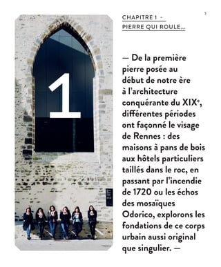 5
— De la première
pierre posée au
début de notre ère
à l’architecture
conquérante du XIXe
,
différentes périodes
ont façonné le visage
de Rennes : des
maisons à pans de bois
aux hôtels particuliers
taillés dans le roc, en
passant par l’incendie
de 1720 ou les échos
des mosaïques
Odorico, explorons les
fondations de ce corps
urbain aussi original
que singulier. —
CHAPITRE 1 -
PIERRE QUI ROULE...
1 ©JBG
 