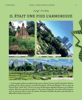 — Vu de la petite colline accueillant les jeux pour enfants, l’horizon des Prairies Saint-Martin,
semble sans fin. Nous trouvons-nous dans les plaines infinies du Midwest ? Ou au cœur de
Central Park, à New York ? Au loin, les tours de Maurepas rappellent Rennes à sa condition
urbaine. Mais alors, que font ces tipis ici ? Ils invitent chaque jour les Indiens d’Armorique à
venir se retrouver dans un écrin de verdure. Pas besoin de bâton de pluie, cette dernière se
débrouille très bien toute seule. —
voyage immobile
IL ÉTAIT UNE FOIS L’ARMORIQUE
Les tipis atypiques des Prairies Saint-Martin. À l’horizon : Rennes, capitale des Etats-Unis d’Armorique.
Les Prairies Saint-Martin, petit Central Park rennais.
©JBG
©JBG
©JBG
CHAPITRE 2 - RENNES À L’HEURE DE LA MODERNITÉ 51VOYAGE IMMOBILE
 
