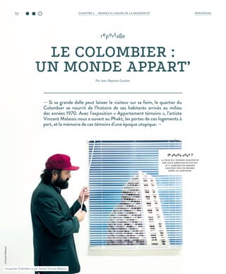 — Si sa grande dalle peut laisser le visiteur sur sa faim, le quartier du
Colombier se nourrit de l’histoire de ses habitants arrivés au milieu
des années 1970. Avec l’exposition « Appartement témoins », l’artiste
Vincent Malassis nous a ouvert au Phakt, les portes de ces logements à
part, et la mémoire de ces témoins d’une époque utopique. —
reportage
LE COLOMBIER :
UN MONDE APPART’
Par Jean-Baptiste Gandon
le saviez-vous ?
L A TOUR DE L’ÉPERON CONSTRUITE
PAR LOUIS ARRETCHE EN 1975 EST
LE 2E
IMMEUBLE DE GRANDE
HAUTEUR (IGH) DE RENNES
APRÈS LES HORIZONS.
Le quartier Colombier vu par l’artiste Vincent Malassis.
©VincentMalassis
54 REPORTAGECHAPITRE 2 - RENNES À L’HEURE DE LA MODERNITÉ
 