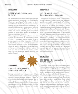1970/1980
LE MABILAY : Retour vers
le futur
Les Terriens ne peuvent manquer les signaux émis par
sa soucoupe jaune or perchée à 80 m de hauteur.
Hautement symbolique, l’édifice imaginé par Louis
Arretche entre 1976 et 1979 sur le site d’anciens
abattoirs, cultive une architecture hier futuriste, et
aujourd’huidélicieusementvintage,commeunfilmde
science-fiction des années 1980. Porte d’entrée du
centre-ville à l’ouest, le Mabilay marque également
l’horizon du fleuve depuis la place de Bretagne, en
ligne de mire du quai Saint-Cyr.
Occupée pendant 30 ans par le Centre commun
d’études de télévision et de télécommunications
(CCETT), l’édifice est devenu le siège social du
groupe Legendre au début des années 2010 (voir
p. 110). Occupé par une dizaine de pensionnaires
dont le Poool (ex-French Tech), le bâtiment a été
rénové par l’agence Unité qui en a conservé les codes
architecturaux initiaux. Ceux-ci brillent toujours de
mille feux dans le ciel de Rennes, à deux pas des
tours Horizons de Georges Maillols et du cap Mail
de Jean Nouvel.
1980/1990
LA CITÉ JUDICIAIRE  :
La navette spéciale
Envisagédudessus,lepromeneuryverrauneréplique
du Faucon millenium, le célèbre vaisseau piloté par
Harrison Ford dans la trilogie Star Wars. De dos, un
champignon métallique géant donnant aux lieux un
air de paysage post-apocalyptique. En attendant de
redécoller vers d’autres galaxies, la navette spéciale
dessinée en 1982 par le cabinet Brajon, Nicolas,
Ressaussière accueille des tribunaux et le conseil
des Prud’hommes.
2000/2010
LES CHAMPS LIBRES  :
Le seigneur des anneaux
Commentfairecohabitertroisentitésautonomesdans
untout?Depuis2006,lesChampsLibresrépondent
quotidiennement à la question posée à l’architecte
Christian de Portzamparc. Dans cet écrin culturel
de 14 000 m2
, les visiteurs sont nombreux à utiliser
chaque jour les services du musée de Bretagne, de
la bibliothèque de Rennes Métropole et de l’Espace
des Sciences. Trois espaces distincts incarnés par
autant d’architectures revendiquées, à la personnalité
affirmée : une pyramide de verre inversée, un cône
surplombé par un dôme d’ardoises et une table de
dolmenenfauxgranitrose.Unevisionquel’architecte
résume en convoquant Jacques Lacan et ses anneaux
borroméens : soient trois cercles entrelacés entre
eux, renvoyant au symbolique, à l’imaginaire et au
réel. Original envisagé de l’extérieur et fonctionnel à
l’intérieur, l’édifice cohabite sans leur faire de l’ombre
avec la brique et le schiste des hôtels particuliers
mitoyens, et l’architecture brutaliste de la tour de la
Sécurité sociale voisine.
2010/2020
CAP MAIL : Un immeuble
Nouvel vague
On pourrait parler d’une architecture rennaise
« Nouvel vague », tant Cap mail fit son petit effet, à
sa sortie de terre en 2015. Il est vrai que le bâtiment
évoquant la proue d’un navire semble parfaitement à
sa place, à quelques pas de l’ancien port de Rennes,
jadis situé au niveau de la place de Bretagne.
Composé de 45 logements de prestige répartis
sur 12 étages, l’immeuble imaginé par Jean Nouvel
assure la jonction entre le quai Saint-Cyr et le Mail
François-Mitterrand, entre l’eau et la terre, le végétal
et le minéral. Une nef de verre, matériau dominant,
et de vert, les façades étant végétalisées côté Sud,
tandis que la silhouette d’un arbre sérigraphié fleurit
lafaçade,côtéNord.Figuredeproued’unquartieren
CHAPITRE 2 - RENNES À L’HEURE DE LA MODERNITÉREPORTAGE 57
 