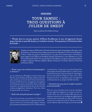 2020/2030
TOUR SAMSIC :
TROIS QUESTIONS À
JULIEN DE SMEDT
Propos recueillis par Pierre Mathieu de Fossey
— Qu’est-ce qui vous a donné envie de participer à
ce concours ?
Je suis attaché à la Bretagne et j’aime beaucoup
Rennes, où j’ai d’ailleurs participé, malheureusement
sans succès, au concours de la Cité internationale.
Surtout, le défi d’une tour de logement est quelque
chose d’assez rare pour ne pas être relevé. Le fait que
le quartier soit repensé du point de vue de la densité
urbaine est également intéressant. Pour moi, c’était
le sujet premier du concours.
— Quel a été votre parti pris pour ce projet ?
Nous nous sommes concentrés sur l’histoire de
Rennes et de son patrimoine. L’approche était déli-
cate, en raison d’un contexte assez singulier, marqué
par la présence de bâtiments à la fois modernistes et
contemporains. L’enjeu pour nous était d’approcher
cetteespèced’intemporalité.Après,ilyabiensûrtout
le patrimoine ancien, avec ses maisons à colombages,
qui est très présent à Rennes. Nous avons donc
essayé de trouver un équilibre entre une approche
contemporaine et un projet à échelle humaine.
— Comment avez-vous pris en compte la question
environnementale ?
Bien sûr, nous travaillons avec tous les standards
actuels, déjà très exigeants sur le plan environne-
mental. Mais nous avons essayé d’aller plus loin, en
adoptant notamment une stratégie de végétalisation
continue dans l’ensemble du projet. Enfin, le fait de
construire un projet économe et efficace, est selon
moi la meilleure réponse à l’enjeu environnemental.
— Plantée dans le nouveau quartier d’affaires EuroRennes, la tour de logements Samsic
posera bientôt un pointillé de plus sur la skyline rennaise. Trois questions à l’architecte Julien
de Smedt. —
Fondateur de l’agence JDSA (Julien de Smedt Architectes), basée à Copenhague et Bruxelles, Julien
de Smedt est un architecte franco-belge ayant grandi entre Bruxelles et la France (en Bretagne et
à Paris). Il réalise des projets à l’international et a reçu plus d’une centaine de prix internationaux
parmi lesquels le prix Dejean de l’Académie française d’architecture, le prix Maaskant et un Lion
d’Or à la Biennale de Venise. Pour le projet Samsic à EuroRennes, son agence s’est associée à Maurer
et Gilbert architectes (Rennes), Stéphane Maupin Architecture et Création (Paris) et Think Tank
architecture (Paris).
59CHAPITRE 2 - RENNES À L’HEURE DE LA MODERNITÉINTERVIEW
 