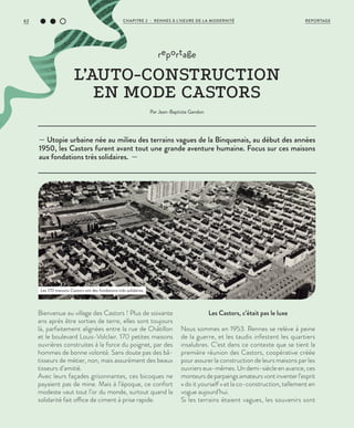 — Utopie urbaine née au milieu des terrains vagues de la Binquenais, au début des années
1950, les Castors furent avant tout une grande aventure humaine. Focus sur ces maisons
aux fondations très solidaires. —
reportage
L’AUTO-CONSTRUCTION
EN MODE CASTORS
Par Jean-Baptiste Gandon
Bienvenue au village des Castors ! Plus de soixante
ans après être sorties de terre, elles sont toujours
là, parfaitement alignées entre la rue de Châtillon
et le boulevard Louis-Volclair. 170 petites maisons
ouvrières construites à la force du poignet, par des
hommes de bonne volonté. Sans doute pas des bâ-
tisseurs de métier, non, mais assurément des beaux
tisseurs d’amitié.
Avec leurs façades grisonnantes, ces bicoques ne
payaient pas de mine. Mais à l’époque, ce confort
modeste vaut tout l’or du monde, surtout quand la
solidarité fait office de ciment à prise rapide.
Les Castors, c’était pas le luxe
Nous sommes en 1953. Rennes se relève à peine
de la guerre, et les taudis infestent les quartiers
insalubres. C’est dans ce contexte que se tient la
première réunion des Castors, coopérative créée
pour assurer la construction de leurs maisons par les
ouvriers eux-mêmes. Un demi-siècle en avance, ces
monteursdeparpaingsamateursvontinventerl’esprit
« do it yourself » et la co-construction, tellement en
vogue aujourd’hui.
Si les terrains étaient vagues, les souvenirs sont
Les 170 maisons Castors ont des fondations très solidaires.
©DR
REPORTAGECHAPITRE 2 - RENNES À L’HEURE DE LA MODERNITÉ62
 