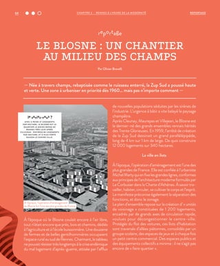 — Née à travers champs, rebaptisée comme le ruisseau enterré, la Zup Sud a poussé haute
et verte. Une zone à urbaniser en priorité dès 1960… mais pas n’importe comment —
reportage
LE BLOSNE : UN CHANTIER
AU MILIEU DES CHAMPS
Par Olivier Brovelli
À l’époque où le Blosne coulait encore à l’air libre,
tout n’était encore que prés, bois et chemins, dédiés
à l’agriculture et à l’école buissonnière. Une douzaine
de fermes et de belles gentilhommières occupaient
l’espace rural au sud de Rennes. Charmant, le tableau
nepouvaitrésistertrèslongtempsàlacriseendémique
du mal logement d’après-guerre, attisée par l’afflux
de nouvelles populations séduites par les sirènes de
l’industrie. L’urgence à bâtir a vite balayé le paysage
champêtre.
Après Cleunay, Maurepas et Villejean, le Blosne est
le dernier-né des grands ensembles rennais hérités
des Trente Glorieuses. En 1959, l’arrêté de création
de la Zup Sud dessinait un grand parallélépipède,
long de 4 km sur 1 km de large. De quoi construire
12 000 logements sur 340 hectares.
La ville en îlots
À l’époque, l’opération d’aménagement est l’une des
plus grandes de France. Elle est confiée à l’urbaniste
MichelMartyquienfixelesgrandeslignes,conformes
aux principes de l’architecture moderne formulés par
Le Corbusier dans la Charte d’Athènes. À savoir tra-
vailler, habiter, circuler, se cultiver le corps et l’esprit.
Le manifeste préconise également la séparation des
fonctions, et donc le zonage.
Le plan d’ensemble repose sur la création d’ « unités
de voisinage » constituées de 1 200 logements,
encadrés par de grands axes de circulation rapide,
voulues pour décongestionner le centre-ville.
Protégés du flot des voitures, ces îlots d’habitation
sont traversés d’allées piétonnes, consolidés par un
groupe scolaire, des espaces de jeux et à chaque fois
un petit centre commercial. Des espaces publics et
des équipements collectifs a minima : il ne s’agit pas
encore de « faire quartier ».
le saviez-vous ?
AVEC À PEINE 37 LOGEMENTS
PAR HECTARE, LE BLOSNE EST LE
QUARTIER LE MOINS DENSE DE
RENNES TRÈS LOIN APRÈS
VILLEJEAN - ENVIRON 80 LOGEMENTS
PAR HECTARE, ET À PLUS FORTE
RAISON LE CENTRE VILLE.
À l’époque, l’opération d’aménagement
du Blosne fut l’une des plus grandes de France.
©DR
64 REPORTAGECHAPITRE 2 - RENNES À L’HEURE DE LA MODERNITÉ
 