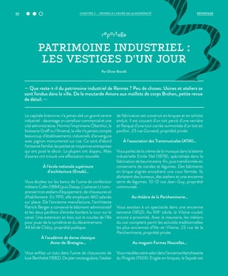 — Que reste-t-il du patrimoine industriel de Rennes ? Peu de choses. Usines et ateliers se
sont fondus dans la ville. De la moutarde Amora aux maillots de corps Brohan, petite revue
de détail. —
reportage
PATRIMOINE INDUSTRIEL :
LES VESTIGES D'UN JOUR
Par Olivier Brovelli
La capitale bretonne n’a jamais été un grand centre
industriel-davantageuncarrefourcommercialetune
cité administrative. Hormis l’imprimerie Oberthür, la
brasserie Graff ou l’Arsenal, la ville n’a jamais compté
beaucoup d’établissements industriels d’envergure
avec pignon monumental sur rue. Ce sont d’abord
l’artisanatfamilial,lespetitesetmoyennesentreprises
qui ont posé le décor. La plupart ont disparu. Mais
d’autres ont trouvé une affectation nouvelle.
À l’école nationale supérieure
d’architecture (Ensab)…
Vous étudiez sur les bancs de l’usine de confection
militaireCollin(1884)puisDaisay.L’usineenUcom-
prenait trois ateliers d’équipement, de chaussures et
d’habillement. En 1919, elle employait 460 salariés
sur place. De l’ancienne manufacture, l’architecte
Patrick Berger a conservé le bâtiment administratif
et les deux pavillons d’entrée bordant la cour sur le
canal. Une extension en bois suit la courbe de l’Ille
pour jouer de la symétrie et du décentrement.
44 bd de Chézy, propriété publique.
À l’académie de danse classique
Anne-de-Bretagne…
Vous enfilez un tutu dans l’usine de chaussures de
luxe Berthelot (1882). De plan rectangulaire, l’atelier
de fabrication est construit en briques et en schiste
enduit. Il est couvert d’un toit percé d’une verrière
et flanqué d’une tour carrée surmontée d’un toit en
pavillon. 23 rue Gurvand, propriété privée.
À l’association des Transmusicales (ATM)…
Vous parlez de la crème de la musique dans la laiterie
industrielle Emile Nel (1878), spécialisée dans la
fabrication de beurre extra-fin, puis transformée en
conserverie de viandes et légumes. Des bâtiments
en brique alignés encadrent une cour fermée. Ils
abritaient des bureaux, des ateliers et une ancienne
serre de légumes. 10-12 rue Jean-Guy, propriété
communale.
Au théâtre de la Parcheminerie…
Vous assistez à un spectacle dans une ancienne
tannerie (1852). Au XIXe
siècle, la Vilaine coulait
encore à proximité. Avec la meunerie, les métiers
du cuir comptent parmi les activités traditionnelles
les plus anciennes d’Ille-et-Vilaine. 23 rue de la
Parcheminerie, propriété privée.
Au magasin Formes Nouvelles…
Vousmeublezvotresalondansl’ancienneblanchisserie
du Progrès (1924). Erigée en briques, la façade est
REPORTAGECHAPITRE 2 - RENNES À L’HEURE DE LA MODERNITÉ66
 
