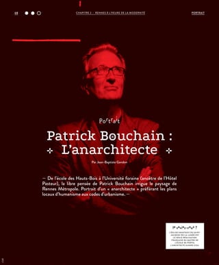 — De l’école des Hauts-Bois à l’Université foraine (ancêtre de l’Hôtel
Pasteur), la libre pensée de Patrick Bouchain irrigue le paysage de
Rennes Métropole. Portrait d’un « anarchitecte » préférant les plans
locaux d’humanisme aux codes d’urbanisme. —
portrait
Patrick Bouchain :
L’anarchitecte
Par Jean-Baptiste Gandon
le saviez-vous ?
L’ÉGLISE ANASTASIS DE SAINT-
JACQUES-DE-L A-L ANDE EST
L A SEULE RÉALISATION
FRANÇAISE DU MAÎTRE DE
L’ÉCOLE DE PORTO,
L’ARCHITECTE ALVARO SIZA.
©DR
PORTRAITCHAPITRE 2 - RENNES À L’HEURE DE LA MODERNITÉ68
 